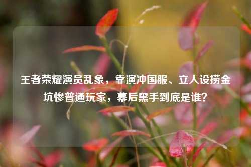 王者荣耀演员乱象，靠演冲国服、立人设捞金坑惨普通玩家，幕后黑手到底是谁？