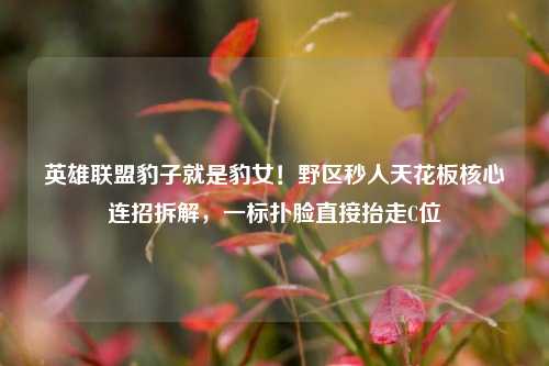 英雄联盟豹子就是豹女!野区秒人天花板核心连招拆解,一标扑脸直接抬走C位