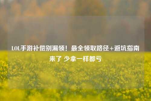 LOL手游补偿别漏领！最全领取路径+避坑指南来了 少拿一样都亏