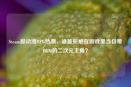 Steam掀动漫RPG热潮，谁能拒绝在游戏里当自带BGM的二次元主角？