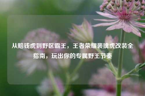 从赔钱虎到野区霸王，王者荣耀裴擒虎改装全指南，玩出你的专属野王节奏