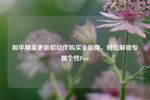 和平精英更新后动作购买全指南，轻松解锁专属个性Pose
