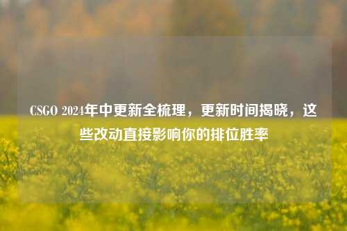 CSGO 2024年中更新全梳理，更新时间揭晓，这些改动直接影响你的排位胜率