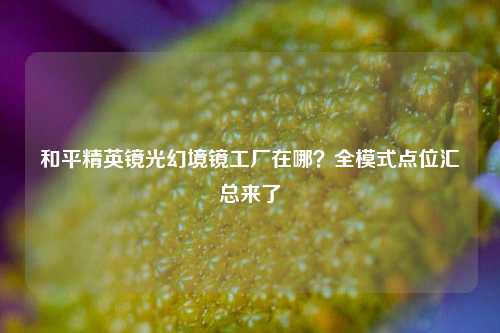 和平精英镜光幻境镜工厂在哪？全模式点位汇总来了