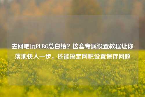 去网吧玩PUBG总白给？这套专属设置教程让你落地快人一步，还能搞定网吧设置保存问题