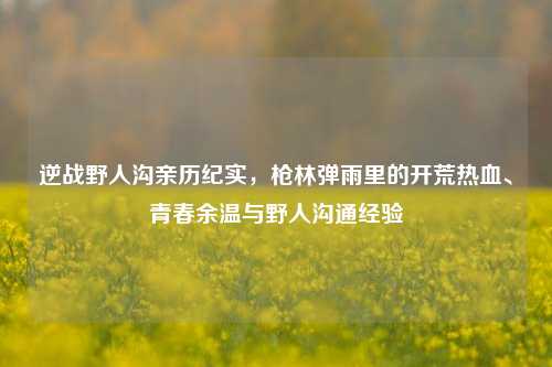 逆战野人沟亲历纪实，枪林弹雨里的开荒热血、青春余温与野人沟通经验