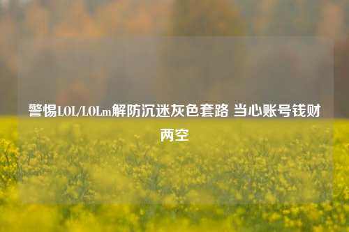 警惕LOL/LOLm解防沉迷灰色套路 当心账号钱财两空