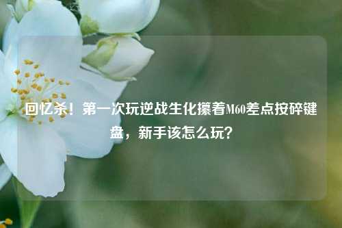 回忆杀！第一次玩逆战生化攥着M60差点按碎键盘，新手该怎么玩？