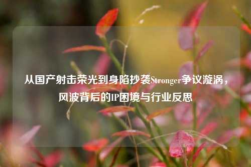 从国产射击荣光到身陷抄袭Stronger争议漩涡，风波背后的IP困境与行业反思