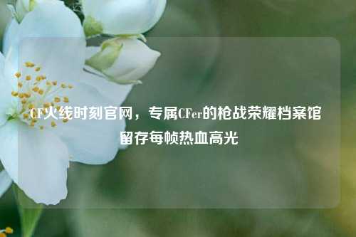 CF火线时刻官网，专属CFer的枪战荣耀档案馆 留存每帧热血高光