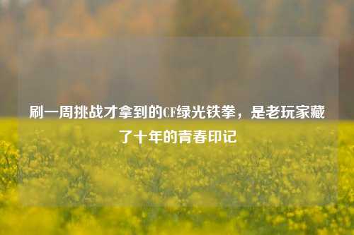 刷一周挑战才拿到的CF绿光铁拳，是老玩家藏了十年的青春印记