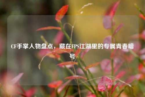 CF手掌人物盘点，藏在FPS江湖里的专属青春暗号