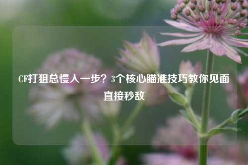 CF打狙总慢人一步？3个核心瞄准技巧教你见面直接秒敌