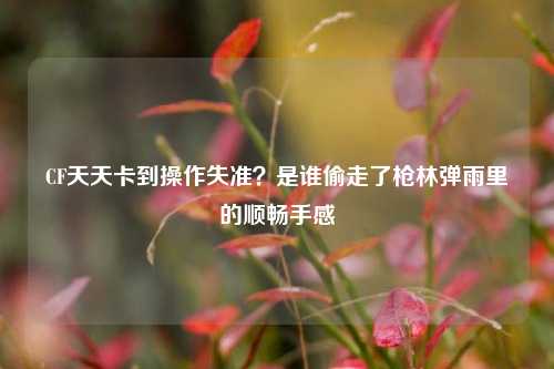 CF天天卡到操作失准？是谁偷走了枪林弹雨里的顺畅手感