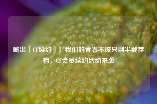 喊出「CF续约」！我们的青春不该只剩半截存档，CF会员续约活动来袭