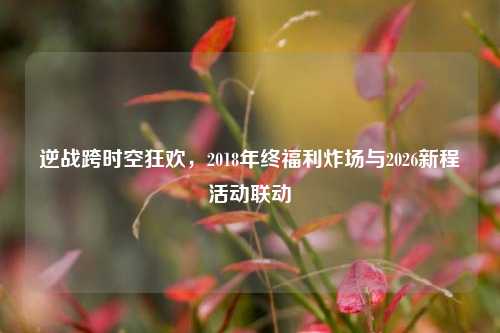 逆战跨时空狂欢，2018年终福利炸场与2026新程活动联动