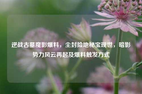 逆战古墓魔影爆料，尘封险地秘宝现世，暗影势力风云再起及爆料触发方式