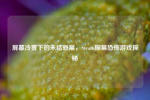 屏幕冷雾下的未结悬案，Steam探案恐怖游戏探秘