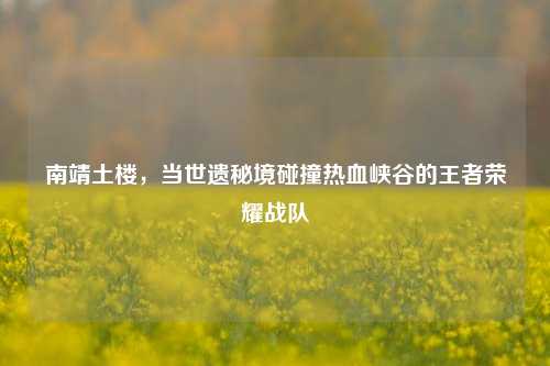 南靖土楼，当世遗秘境碰撞热血峡谷的王者荣耀战队