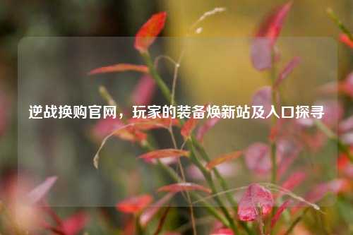 逆战换购官网，玩家的装备焕新站及入口探寻