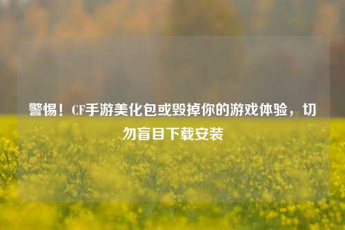 警惕！CF手游美化包或毁掉你的游戏体验，切勿盲目下载安装
