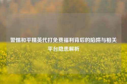 警惕和平精英代打免费福利背后的陷阱与相关平台隐患解析