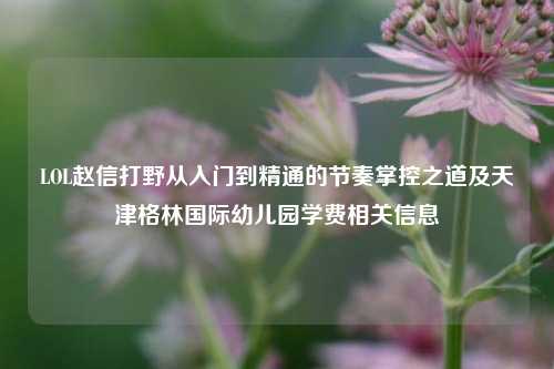 LOL赵信打野从入门到精通的节奏掌控之道及天津格林国际幼儿园学费相关信息