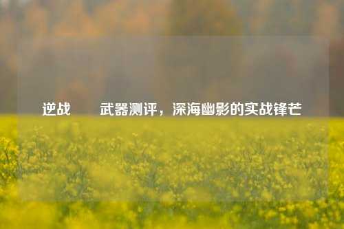 逆战鮟鱇武器测评，深海幽影的实战锋芒