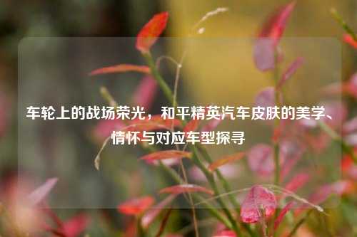 车轮上的战场荣光,和平精英汽车皮肤的美学、情怀与对应车型探寻