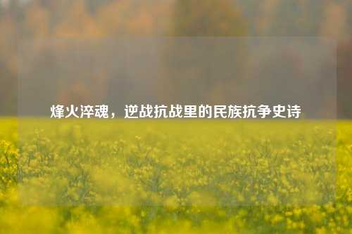 烽火淬魂,逆战抗战里的民族抗争史诗