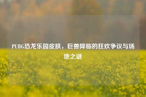 PUBG恐龙乐园皮肤,巨兽降临的狂欢争议与场地之谜