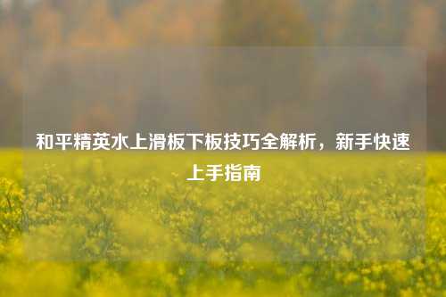 和平精英水上滑板下板技巧全解析，新手快速上手指南