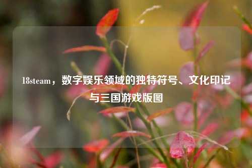 18steam，数字娱乐领域的独特符号、文化印记与三国游戏版图